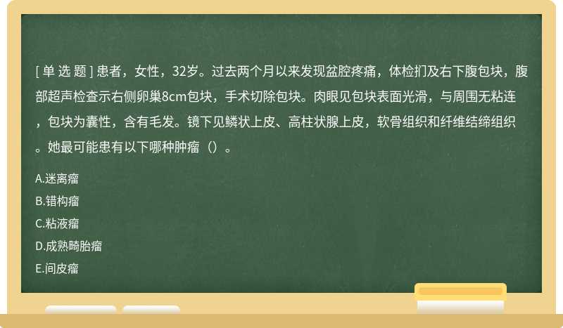 患者，女性，32岁。过去两个月以来发现盆腔疼痛，体检扪及右下腹包块，腹部超声检查示右侧卵巢8cm包块，手术切除包块。肉眼见包块表面光滑，与周围无粘连，包块为囊性，含有毛发。镜下见鳞状上皮、高柱状腺上皮，软骨组织和纤维结缔组织。她最可能患有以下哪种肿瘤（）。