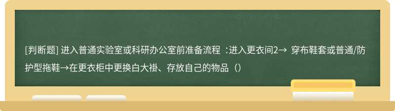 进入普通实验室或科研办公室前准备流程 ：进入更衣间2→ 穿布鞋套或普通/防护型拖鞋→在更衣柜中更换白大褂、存放自己的物品（）