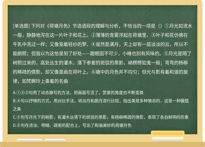 下列对《荷塘月色》节选语段的理解与分析，不恰当的一项是（）①月光如流水一般，静静地泻在这一片叶子和花上。②薄薄的青雾浮起在荷塘里。③叶子和花仿佛在牛乳中洗过一样；又像笼着轻纱的梦。④虽然是满月，天上却有一层淡淡的云，所以不能朗照；但我以为这恰是到了好处——酣眠固不可少，小睡也别有风味的。⑤月光是隔了树照过来的，高处丛生的灌木，落下参差的斑驳的黑影，峭楞楞如鬼一般；弯弯的杨柳的稀疏的倩影，却又像是画在荷叶上。⑥塘中的月色并不均匀；但光与影有着和谐的旋律，如梵婀玲上奏着的名曲