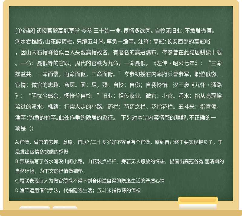 初授官题高冠草堂 岑参 三十始一命，宦情多欲阑。 自怜无旧业，不敢耻微官。 涧水吞樵路，山花醉药栏。 只缘五斗米，辜负一渔竿。 注释： 高冠：长安西部的高冠峪，因山内石帽峰恰似巨人头戴高帽故名，有著名的高冠瀑布，岑参曾在此隐居耕读十载。一命：最低等的官职。周代的官秩为九命，一命最低。《左传·昭公七年》：“三命兹益共。一命而偻，再命而伛，三命而俯。”岑参初授右内率府兵曹参军，职位低微。宦情：做官的志趣、意愿。阑：尽，残。自怜：自伤；自我怜惜。汉王褒《九怀·通路》：“阴忧兮感余，惆怅兮自怜。”旧业：祖传家业。微官：小官。涧水：指从高冠峪流过的溪水。樵路：打柴人走的小路。药栏：芍药之栏。泛指花栏。五斗米：指官俸。渔竿：钓鱼的竹竿。此处作垂钓隐居的象征。 下列对本诗内容情感的理解，不正确的一项是（）