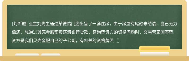 业主刘先生通过某德佑门店出售了一套住房，由于房屋有尾款未结清，自己无力偿还，想通过贝壳金服垫资还清银行贷款，咨询垫资方的资格问题时，交易管家回答垫资方是我们贝壳金服自己的子公司，有相关的资格牌照（）