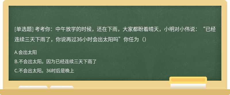 考考你：中午放学的时候，还在下雨，大家都盼着晴天，小明对小伟说：“已经连续三天下雨了，你说再过36小时会出太阳吗”你任为（）