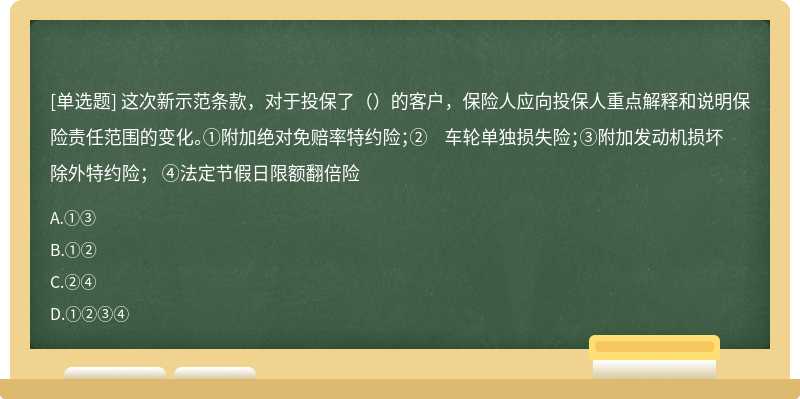 这次新示范条款，对于投保了（）的客户，保险人应向投保人重点解释和说明保险责任范围的变化。①附加绝对免赔率特约险；② 车轮单独损失险；③附加发动机损坏除外特约险； ④法定节假日限额翻倍险