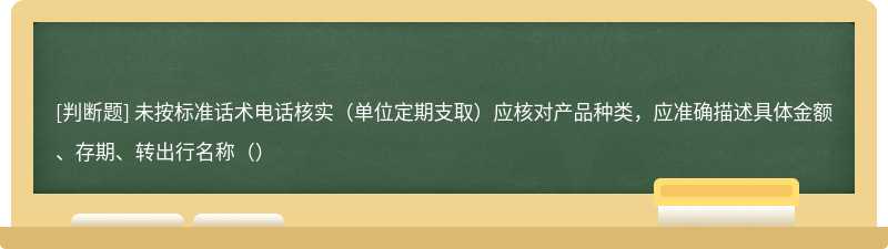 未按标准话术电话核实（单位定期支取）应核对产品种类，应准确描述具体金额、存期、转出行名称（）