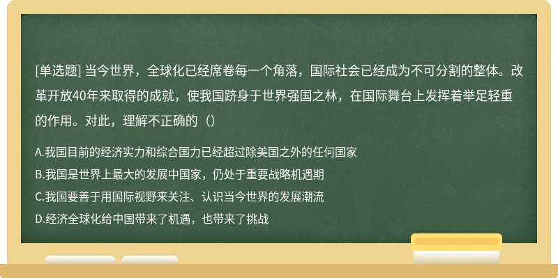 当今世界，全球化已经席卷每一个角落，国际社会已经成为不可分割的整体。改革开放40年来取得的成就，使我国跻身于世界强国之林，在国际舞台上发挥着举足轻重的作用。对此，理解不正确的（）