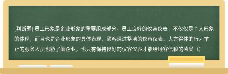 员工形象是企业形象的重要组成部分，员工良好的仪容仪表，不仅仅是个人形象的体现，而且也是企业形象的具体表现，顾客通过整洁的仪容仪表、大方得体的行为举止的服务人员也能了解企业，也只有保持良好的仪容仪表才能给顾客信赖的感受（）