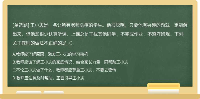 王小志是一名让所有老师头疼的学生。他很聪明，只要他有兴趣的题就一定能解出来，但他却很少认真听课，上课总是干扰其他同学，不完成作业，不遵守班规。下列关于教师的做法不正确的是（）