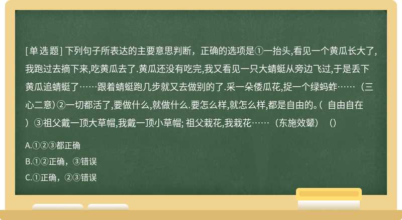 下列句子所表达的主要意思判断，正确的选项是①一抬头,看见一个黄瓜长大了,我跑过去摘下来,吃黄瓜去了.黄瓜还没有吃完,我又看见一只大蜻蜓从旁边飞过,于是丢下黄瓜追蜻蜓了……跟着蜻蜓跑几步就又去做别的了.采一朵倭瓜花,捉一个绿蚂蚱……（三心二意）②一切都活了,要做什么,就做什么.要怎么样,就怎么样,都是自由的。（ 自由自在）③祖父戴一顶大草帽,我戴一顶小草帽; 祖父栽花,我栽花……（东施效颦）（）