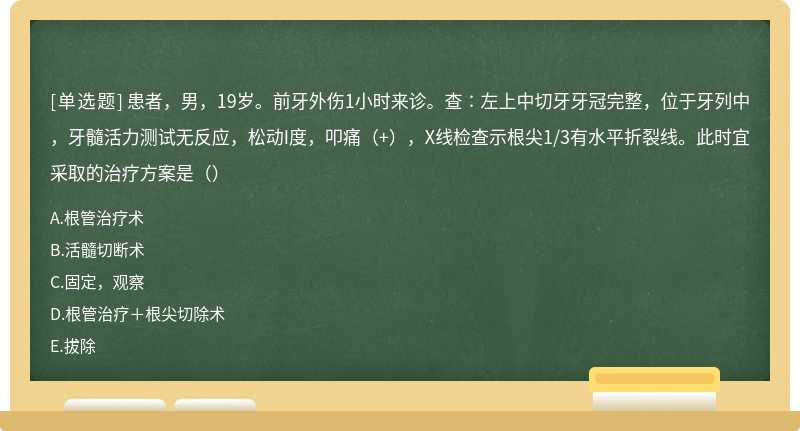 患者，男，19岁。前牙外伤1小时来诊。查∶左上中切牙牙冠完整，位于牙列中，牙髓活力测试无反应，松动I度，叩痛（+），X线检查示根尖1/3有水平折裂线。此时宜采取的治疗方案是（）