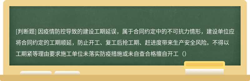 因疫情防控导致的建设工期延误，属于合同约定中的不可抗力情形，建设单位应将合同约定的工期顺延，防止开工、复工后抢工期、赶进度带来生产安全风险。不得以工期紧等理由要求施工单位未落实防疫措施或未自查合格擅自开工（）