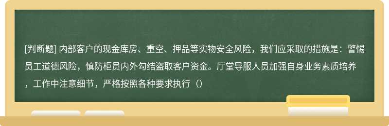 内部客户的现金库房、重空、押品等实物安全风险，我们应采取的措施是：警惕员工道德风险，慎防柜员内外勾结盗取客户资金。厅堂导服人员加强自身业务素质培养，工作中注意细节，严格按照各种要求执行（）