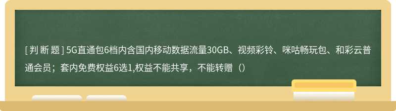 5G直通包6档内含国内移动数据流量30GB、视频彩铃、咪咕畅玩包、和彩云普通会员；套内免费权益6选1,权益不能共享，不能转赠（）