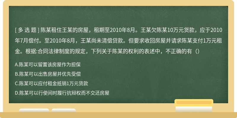 陈某租住王某的房屋，租期至2010年8月。王某欠陈某10万元货款，应于2010年7月偿付。至2010年8月，王某尚未清偿贷款。但要求收回房屋并请求陈某支付1万元租金。根据:合同法律制度的规定，下列关于陈某的权利的表述中，不正确的有（）