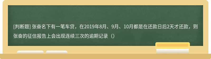 张奋名下有一笔车贷，在2019年8月、9月、10月都是在还款日后2天才还款，则张奋的征信报告上会出现连续三次的逾期记录（）