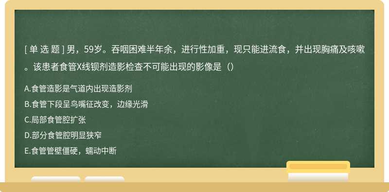 男，59岁。吞咽困难半年余，进行性加重，现只能进流食，并出现胸痛及咳嗽。该患者食管X线钡剂造影检查不可能出现的影像是（）