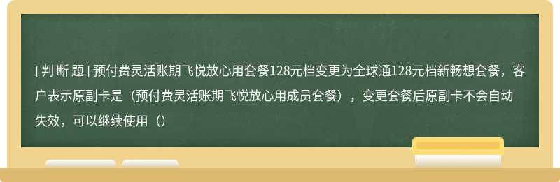 预付费灵活账期飞悦放心用套餐128元档变更为全球通128元档新畅想套餐，客户表示原副卡是（预付费灵活账期飞悦放心用成员套餐），变更套餐后原副卡不会自动失效，可以继续使用（）