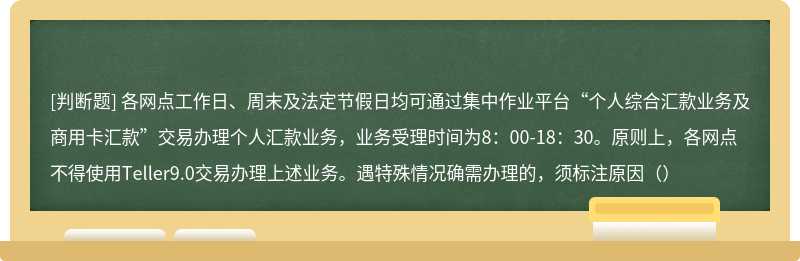 各网点工作日、周末及法定节假日均可通过集中作业平台“个人综合汇款业务及商用卡汇款”交易办理个人汇款业务，业务受理时间为8：00-18：30。原则上，各网点不得使用Teller9.0交易办理上述业务。遇特殊情况确需办理的，须标注原因（）