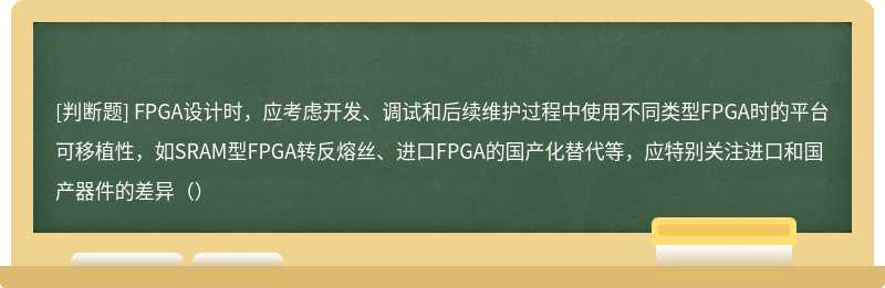 FPGA设计时，应考虑开发、调试和后续维护过程中使用不同类型FPGA时的平台可移植性，如SRAM型FPGA转反熔丝、进口FPGA的国产化替代等，应特别关注进口和国产器件的差异（）