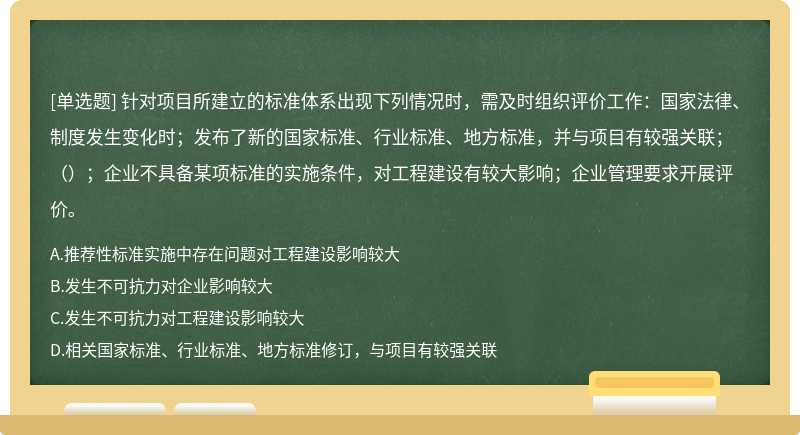 针对项目所建立的标准体系出现下列情况时，需及时组织评价工作：国家法律、制度发生变化时；发布了新的国家标准、行业标准、地方标准，并与项目有较强关联；（）；企业不具备某项标准的实施条件，对工程建设有较大影响；企业管理要求开展评价。