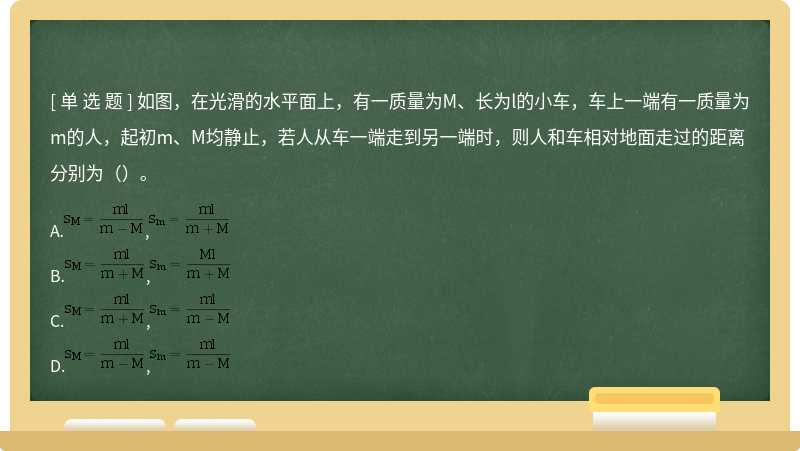 如图，在光滑的水平面上，有一质量为M、长为l的小车，车上一端有一质量为m的人，起初m、M均静止，若人从车一端走到另一端时，则人和车相对地面走过的距离分别为（）。