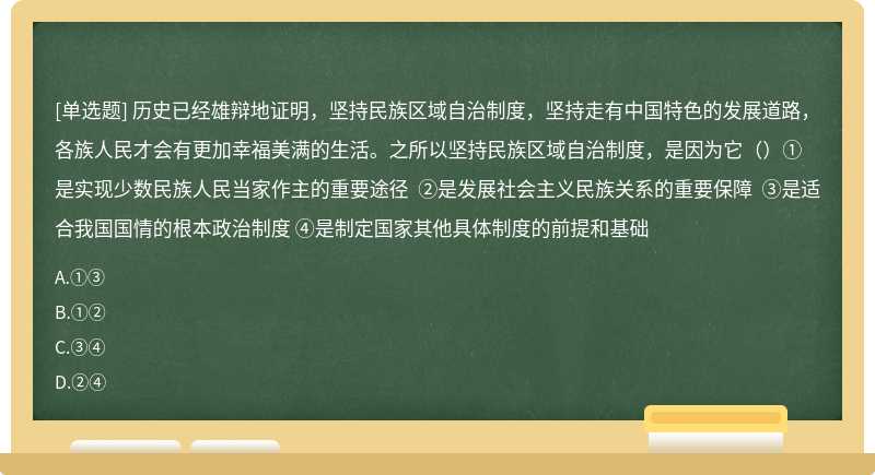 历史已经雄辩地证明，坚持民族区域自治制度，坚持走有中国特色的发展道路，各族人民才会有更加幸福美满的生活。之所以坚持民族区域自治制度，是因为它（）①是实现少数民族人民当家作主的重要途径 ②是发展社会主义民族关系的重要保障 ③是适合我国国情的根本政治制度 ④是制定国家其他具体制度的前提和基础