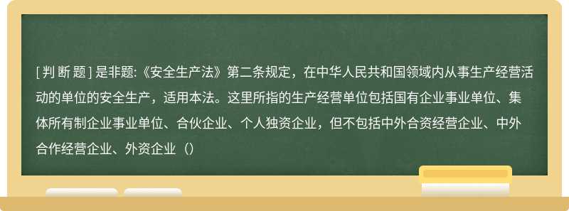 是非题:《安全生产法》第二条规定，在中华人民共和国领域内从事生产经营活动的单位的安全生产，适用本法。这里所指的生产经营单位包括国有企业事业单位、集体所有制企业事业单位、合伙企业、个人独资企业，但不包括中外合资经营企业、中外合作经营企业、外资企业（）