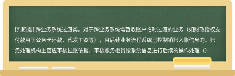 跨业务系统过渡类。对于跨业务系统需暂收账户临时过渡的业务（如财政授权支付款用于公务卡还款、代发工资等），且后续业务流程系统已控制销账入账信息的。账务处理机构主管应审核挂账依据，审核账务柜员按系统信息进行后续的操作处理（）