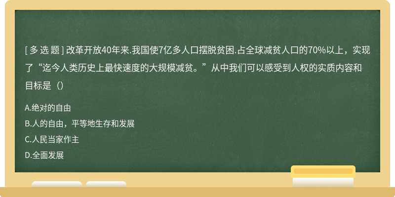 改革开放40年来.我国使7亿多人口摆脱贫困.占全球减贫人口的70%以上，实现了“迄今人类历史上最快速度的大规模减贫。”从中我们可以感受到人权的实质内容和目标是（）