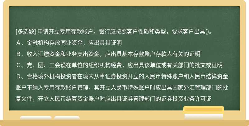 申请开立专用存款账户，银行应按照客户性质和类型，要求客户出具()。Ａ、金融机构存放同业资金，应出具其证明Ｂ、收入汇缴资金和业务支出资金，应出具基本存款账户存款人有关的证明Ｃ、党、团、工会设在单位的组织机构经费，应出具该单位或有关部门的批文或证明Ｄ、合格境外机构投资者在境内从事证券投资开立的人民币特殊账户和人民币结算资金账户不纳入专用存款账户管理，其开立人民币特殊账户时应出具国家外汇管理部门的批复文件，开立人民币结算资金账户时应出具证券管理部门的证券投资业务许可证