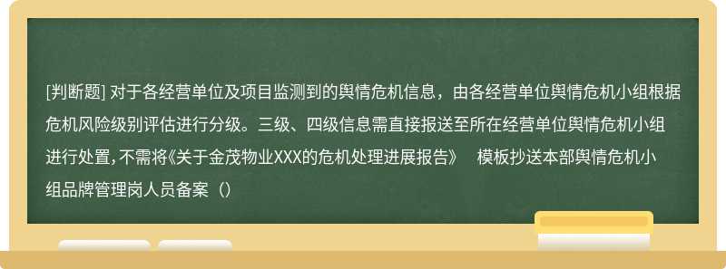 对于各经营单位及项目监测到的舆情危机信息，由各经营单位舆情危机小组根据危机风险级别评估进行分级。三级、四级信息需直接报送至所在经营单位舆情危机小组进行处置，不需将《关于金茂物业XXX的危机处理进展报告》 模板抄送本部舆情危机小组品牌管理岗人员备案（）