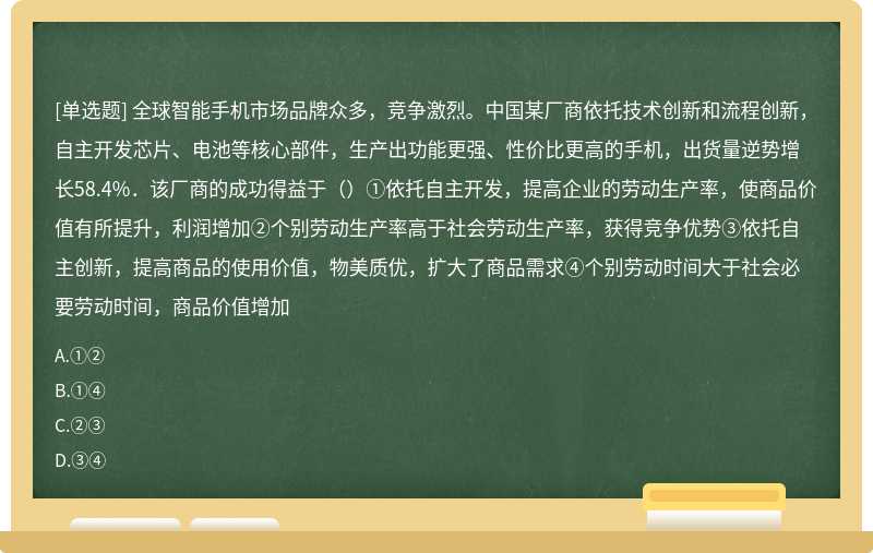 全球智能手机市场品牌众多，竞争激烈。中国某厂商依托技术创新和流程创新，自主开发芯片、电池等核心部件，生产出功能更强、性价比更高的手机，出货量逆势增长58.4%．该厂商的成功得益于（）①依托自主开发，提高企业的劳动生产率，使商品价值有所提升，利润增加②个别劳动生产率高于社会劳动生产率，获得竞争优势③依托自主创新，提高商品的使用价值，物美质优，扩大了商品需求④个别劳动时间大于社会必要劳动时间，商品价值增加