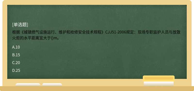 根据《城镇燃气设施运行、维护和抢修安全技术规程》CJJ51-2006规定：现场专职监护人员与放散火炬的水平距离宜大于()m。