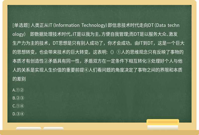 人类正从IT（Information Technology）即信息技术时代走向DT（Data technology） 即数据处理技术时代。IT是以我为主，方便自我管理;而DT是以服务大众、激发生产力为主的技术，DT思想是只有别人成功了，你才会成功。由IT到DT，这是一个巨大的思想转变，也会带来技术的巨大转变。这表明:（）①人的思维观念只有反映了事物的本质才有创造性②矛盾具有同一性，矛盾双方在一定条件下相互转化③处理好个人与他人的关系是实现人生价值的重要前提④人们看问题的角度决定了事物之间的界限和本质的差别