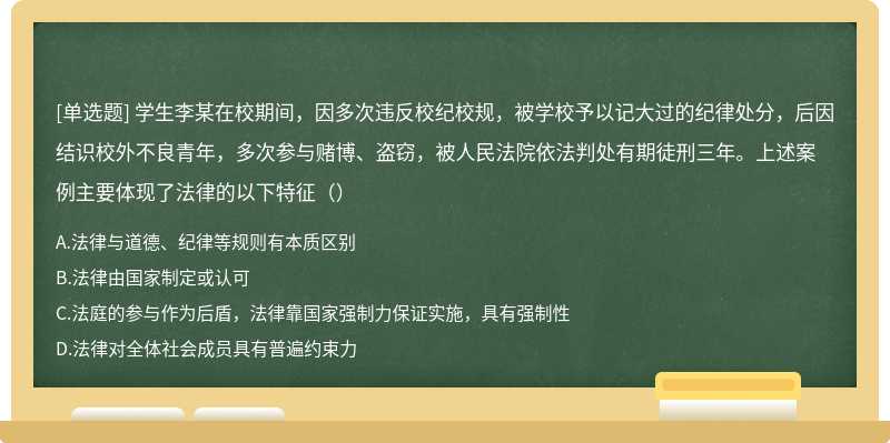 学生李某在校期间，因多次违反校纪校规，被学校予以记大过的纪律处分，后因结识校外不良青年，多次参与赌博、盗窃，被人民法院依法判处有期徒刑三年。上述案例主要体现了法律的以下特征（）