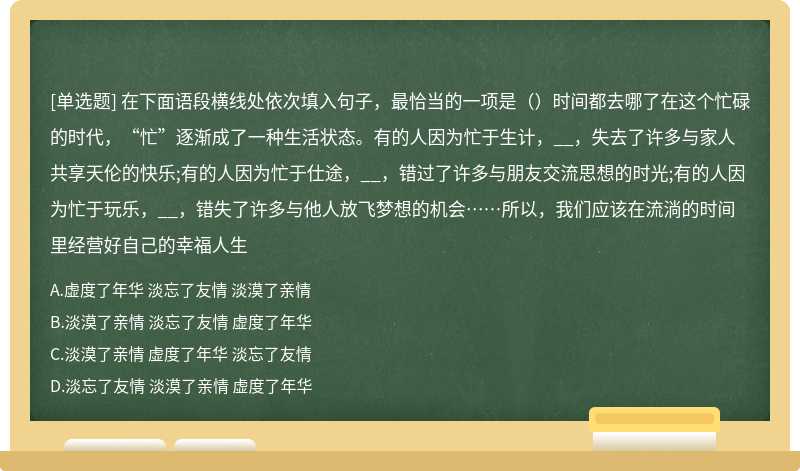 在下面语段横线处依次填入句子，最恰当的一项是（）时间都去哪了在这个忙碌的时代，“忙”逐渐成了一种生活状态。有的人因为忙于生计，__，失去了许多与家人共享天伦的快乐;有的人因为忙于仕途，__，错过了许多与朋友交流思想的时光;有的人因为忙于玩乐，__，错失了许多与他人放飞梦想的机会……所以，我们应该在流淌的时间里经营好自己的幸福人生