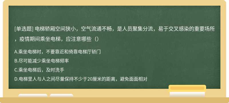 电梯轿厢空间狭小，空气流通不畅，是人员聚集分流，易于交叉感染的重要场所，疫情期间乘坐电梯，应注意哪些（）