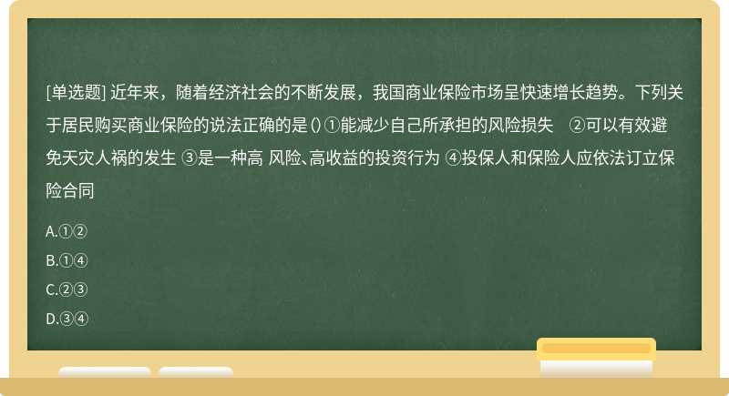 近年来，随着经济社会的不断发展，我国商业保险市场呈快速增长趋势。下列关于居民购买商业保险的说法正确的是（）①能减少自己所承担的风险损失 ②可以有效避免天灾人祸的发生 ③是一种高 风险、高收益的投资行为 ④投保人和保险人应依法订立保险合同