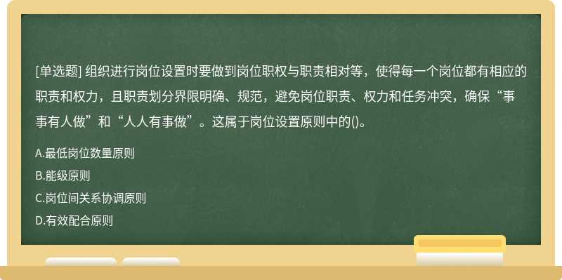 组织进行岗位设置时要做到岗位职权与职责相对等，使得每一个岗位都有相应的职责和权力，且职责划分界限明确、规范，避免岗位职责、权力和任务冲突，确保“事事有人做”和“人人有事做”。这属于岗位设置原则中的()。