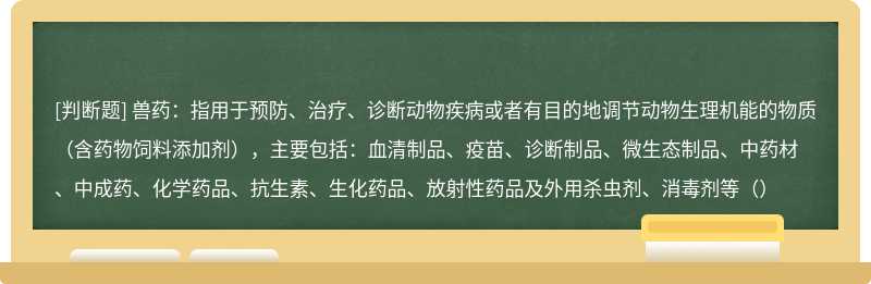 兽药：指用于预防、治疗、诊断动物疾病或者有目的地调节动物生理机能的物质（含药物饲料添加剂），主要包括：血清制品、疫苗、诊断制品、微生态制品、中药材、中成药、化学药品、抗生素、生化药品、放射性药品及外用杀虫剂、消毒剂等（）