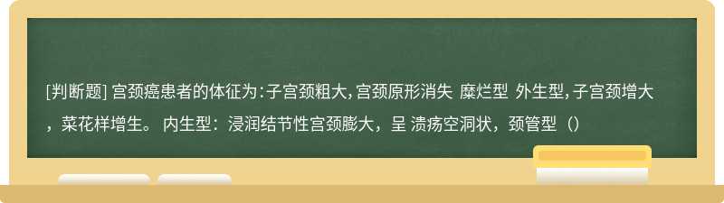 宫颈癌患者的体征为：子宫颈粗大，宫颈原形消失 糜烂型 外生型，子宫颈增大，菜花样增生。 内生型：浸润结节性宫颈膨大，呈 溃疡空洞状，颈管型（）