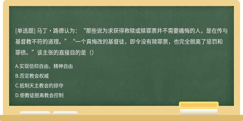 马丁•路德认为：“那些说为求获得救赎或赎罪票并不需要痛悔的人，是在传与基督教不符的道理。”“一个真悔改的基督徒，即令没有赎罪票，也完全脱离了惩罚和罪债。”该主张的直接目的是（）