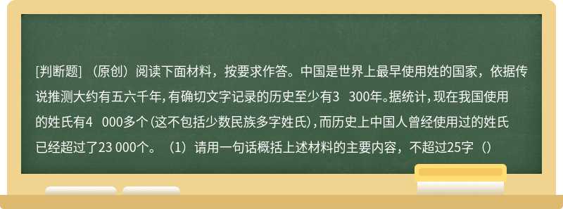 （原创）阅读下面材料，按要求作答。中国是世界上最早使用姓的国家，依据传说推测大约有五六千年，有确切文字记录的历史至少有3 300年。据统计，现在我国使用的姓氏有4 000多个（这不包括少数民族多字姓氏），而历史上中国人曾经使用过的姓氏已经超过了23 000个。（1）请用一句话概括上述材料的主要内容，不超过25字（）
