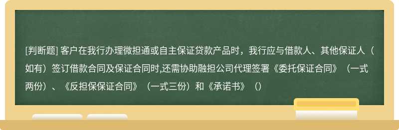 客户在我行办理微担通或自主保证贷款产品时，我行应与借款人、其他保证人（如有）签订借款合同及保证合同时,还需协助融担公司代理签署《委托保证合同》（一式两份）、《反担保保证合同》（一式三份）和《承诺书》（）