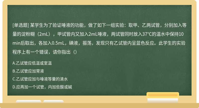 某学生为了验证唾液的功能，做了如下一组实验：取甲、乙两试管，分别加入等量的淀粉糊（2mL），甲试管内又加入2mL唾液，两试管同时放入37℃的温水中保持10min后取出，各加入0.5mL，碘液，振荡，发现只有乙试管内呈蓝色反应。此学生的实验程序上有一个错误，请你指出（）