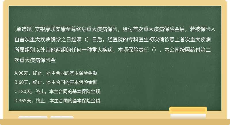 交银康联安康至尊终身重大疾病保险，给付首次重大疾病保险金后，若被保险人自首次重大疾病确诊之日起满（）日后，经医院的专科医生初次确诊患上首次重大疾病所属组别以外其他两组的任何一种重大疾病，本项保险责任（），本公司按照给付第二次重大疾病保险金