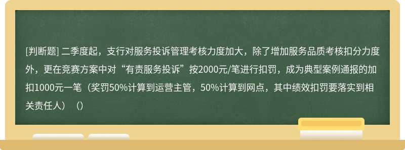 二季度起，支行对服务投诉管理考核力度加大，除了增加服务品质考核扣分力度外，更在竞赛方案中对“有责服务投诉”按2000元/笔进行扣罚，成为典型案例通报的加扣1000元一笔（奖罚50%计算到运营主管，50%计算到网点，其中绩效扣罚要落实到相关责任人）（）