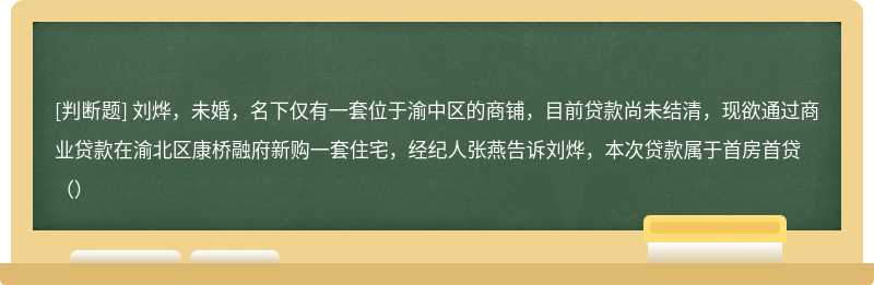 刘烨，未婚，名下仅有一套位于渝中区的商铺，目前贷款尚未结清，现欲通过商业贷款在渝北区康桥融府新购一套住宅，经纪人张燕告诉刘烨，本次贷款属于首房首贷（）