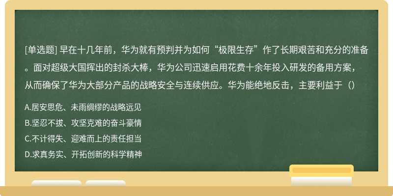 早在十几年前，华为就有预判并为如何“极限生存”作了长期艰苦和充分的准备。面对超级大国挥出的封杀大棒，华为公司迅速启用花费十余年投入研发的备用方案，从而确保了华为大部分产品的战略安全与连续供应。华为能绝地反击，主要利益于（）