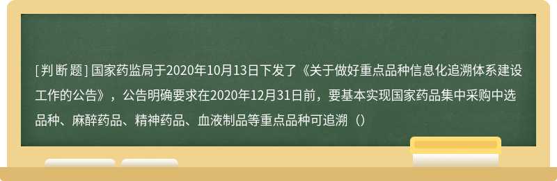 国家药监局于2020年10月13日下发了《关于做好重点品种信息化追溯体系建设工作的公告》，公告明确要求在2020年12月31日前，要基本实现国家药品集中采购中选品种、麻醉药品、精神药品、血液制品等重点品种可追溯（）