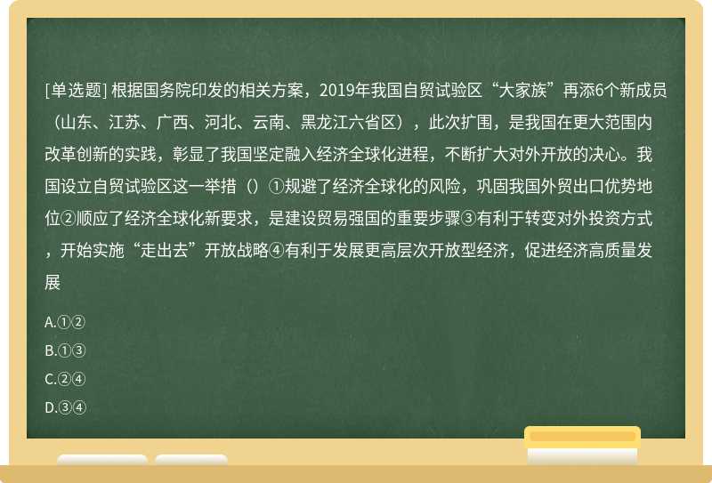 根据国务院印发的相关方案，2019年我国自贸试验区“大家族”再添6个新成员（山东、江苏、广西、河北、云南、黑龙江六省区），此次扩围，是我国在更大范围内改革创新的实践，彰显了我国坚定融入经济全球化进程，不断扩大对外开放的决心。我国设立自贸试验区这一举措（）①规避了经济全球化的风险，巩固我国外贸出口优势地位②顺应了经济全球化新要求，是建设贸易强国的重要步骤③有利于转变对外投资方式，开始实施“走出去”开放战略④有利于发展更高层次开放型经济，促进经济高质量发展